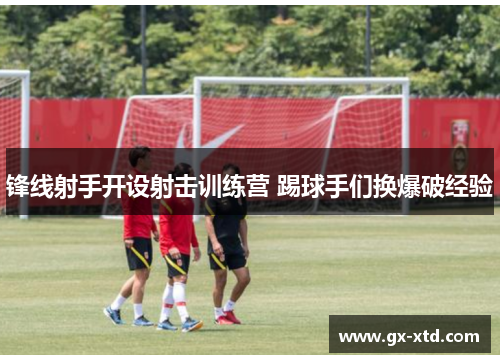 锋线射手开设射击训练营 踢球手们换爆破经验